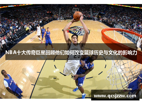 NBA十大传奇巨星回顾他们如何改变篮球历史与文化的影响力